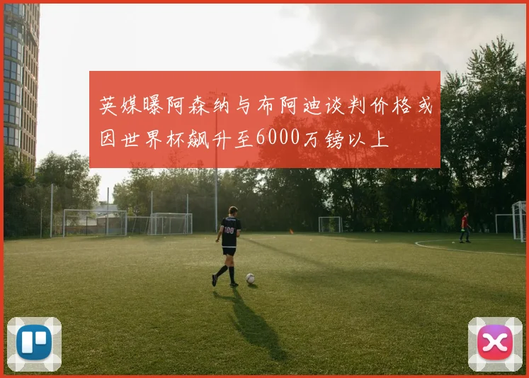 英媒曝阿森纳与布阿迪谈判价格或因世界杯飙升至6000万镑以上
