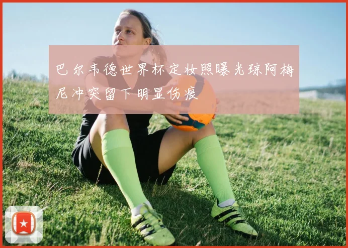 巴尔韦德世界杯定妆照曝光琼阿梅尼冲突留下明显伤痕