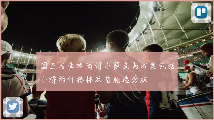国王与黄蜂商讨小萨交易方案包括小桥约什格林及首轮选秀权