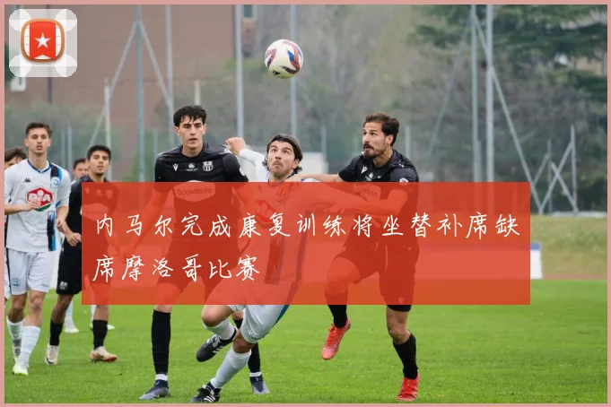 内马尔完成康复训练将坐替补席缺席摩洛哥比赛