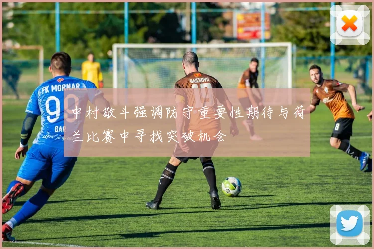 中村敬斗强调防守重要性期待与荷兰比赛中寻找突破机会