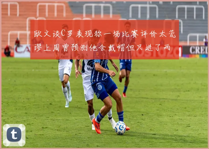 欧文谈C罗表现称一场比赛评价太荒谬上周曾预测他会戴帽但只进了两个球