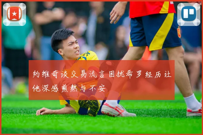 约维奇谈交易流言困扰希罗经历让他深感煎熬与不安