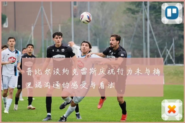 普比尔谈约克雷斯庆祝行为未与梅里诺沟通的感受与看法
