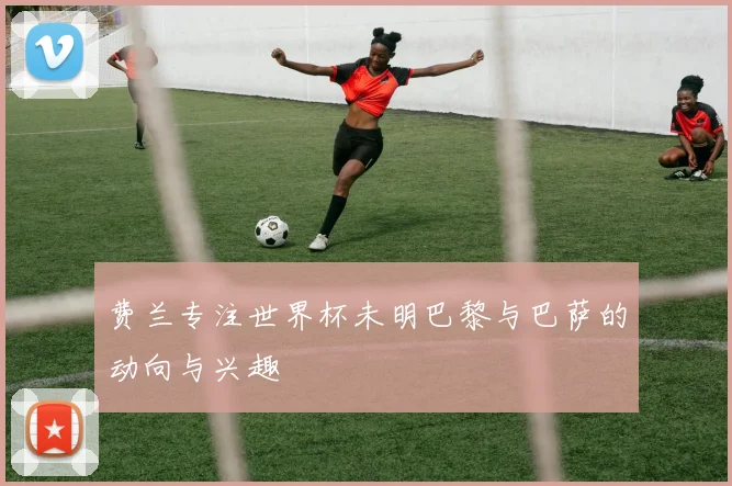 费兰专注世界杯未明巴黎与巴萨的动向与兴趣