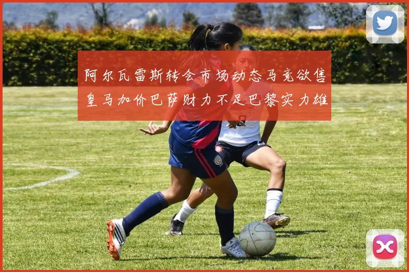 阿尔瓦雷斯转会市场动态马竞欲售皇马加价巴萨财力不足巴黎实力雄厚