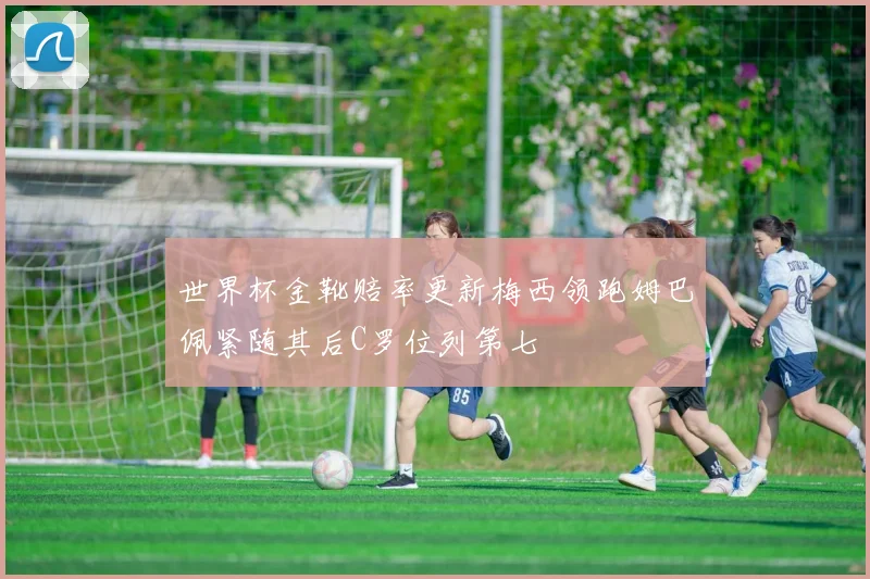 世界杯金靴赔率更新梅西领跑姆巴佩紧随其后C罗位列第七