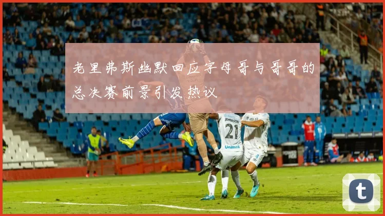 老里弗斯幽默回应字母哥与哥哥的总决赛前景引发热议