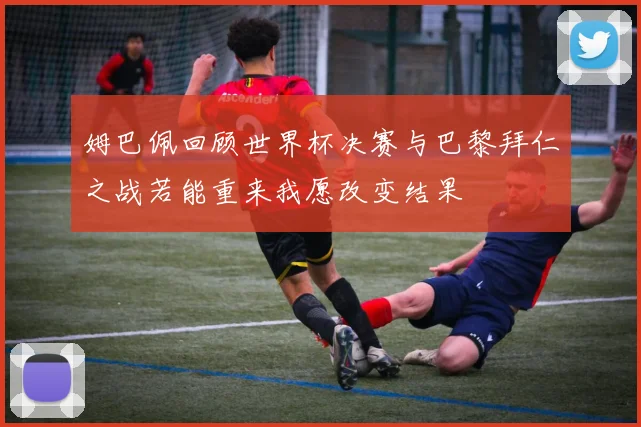 姆巴佩回顾世界杯决赛与巴黎拜仁之战若能重来我愿改变结果