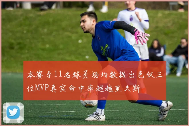 本赛季11名球员场均数据出色仅三位MVP真实命中率超越里夫斯