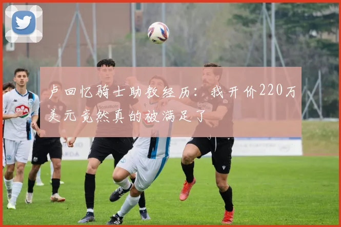 卢回忆骑士助教经历：我开价220万美元竟然真的被满足了