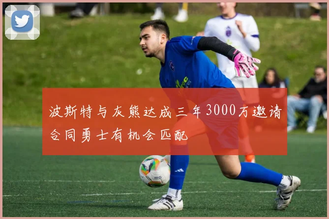 波斯特与灰熊达成三年3000万邀请合同勇士有机会匹配