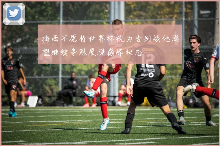 梅西不愿将世界杯视为告别战他渴望继续争冠展现巅峰状态