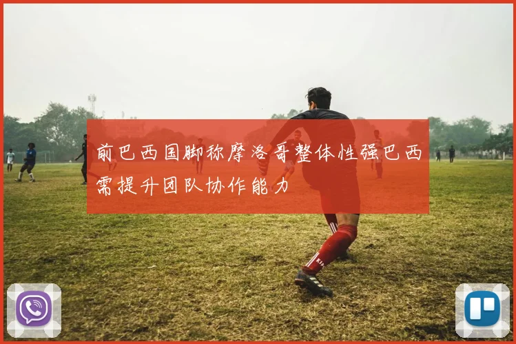 前巴西国脚称摩洛哥整体性强巴西需提升团队协作能力