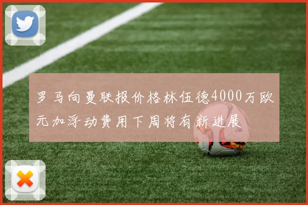 罗马向曼联报价格林伍德4000万欧元加浮动费用下周将有新进展