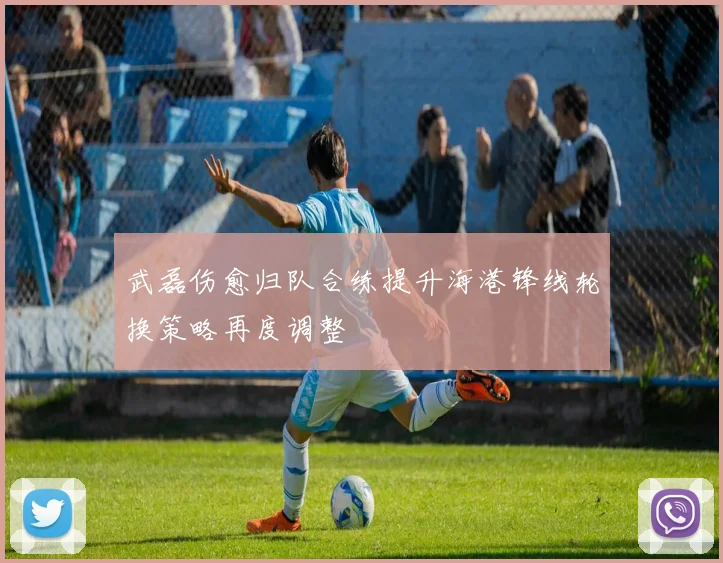 武磊伤愈归队合练提升海港锋线轮换策略再度调整