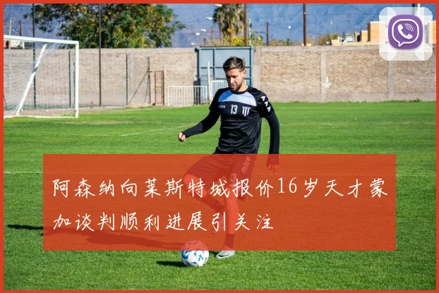 阿森纳向莱斯特城报价16岁天才蒙加谈判顺利进展引关注