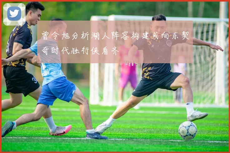 曾令旭分析湖人阵容构建或向东契奇时代独行侠看齐