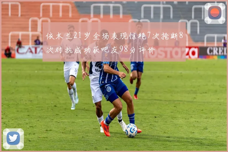 依木兰21岁全场表现惊艳7次抢断8次对抗成功获吧友98分评价